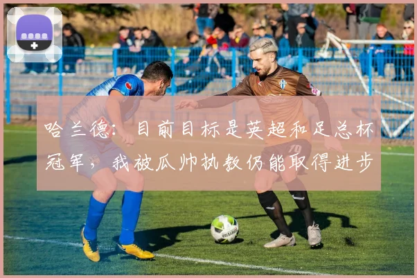 哈兰德：目前目标是英超和足总杯冠军，我被瓜帅执教仍能取得进步