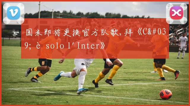 国米即将更换官方队歌,拜《C'è solo l'Inter》