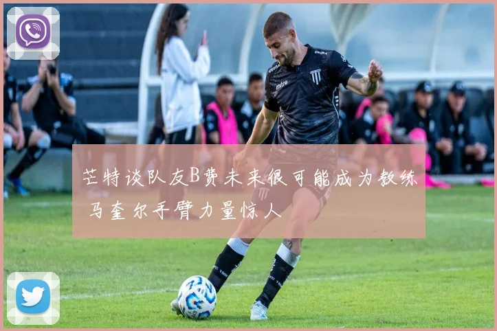 芒特谈队友B费未来很可能成为教练 马奎尔手臂力量惊人