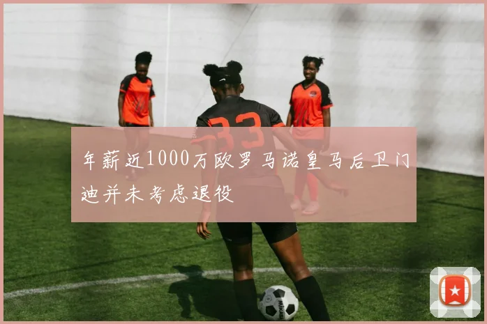 年薪近1000万欧罗马诺皇马后卫门迪并未考虑退役