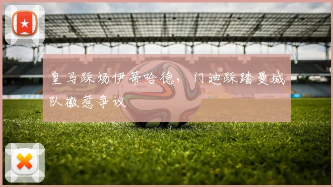 皇马踩场伊蒂哈德，门迪踩踏曼城队徽惹争议