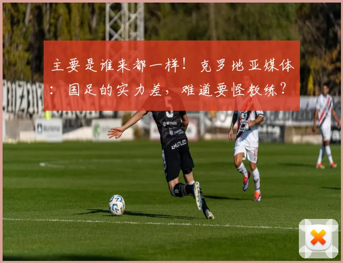 主要是谁来都一样！克罗地亚媒体：国足的实力差，难道要怪教练？