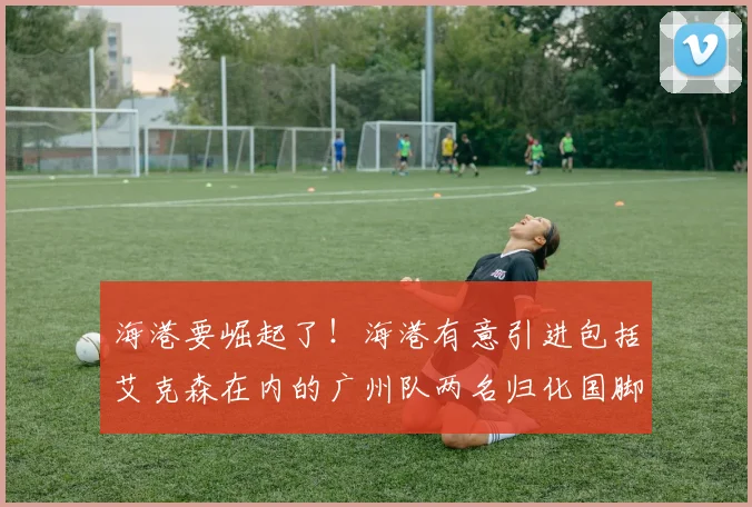 海港要崛起了！海港有意引进包括艾克森在内的广州队两名归化国脚