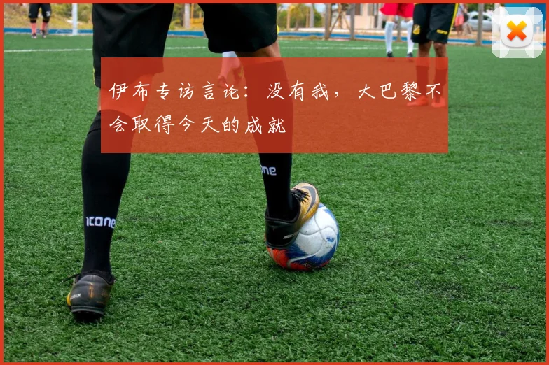 伊布专访言论：没有我，大巴黎不会取得今天的成就