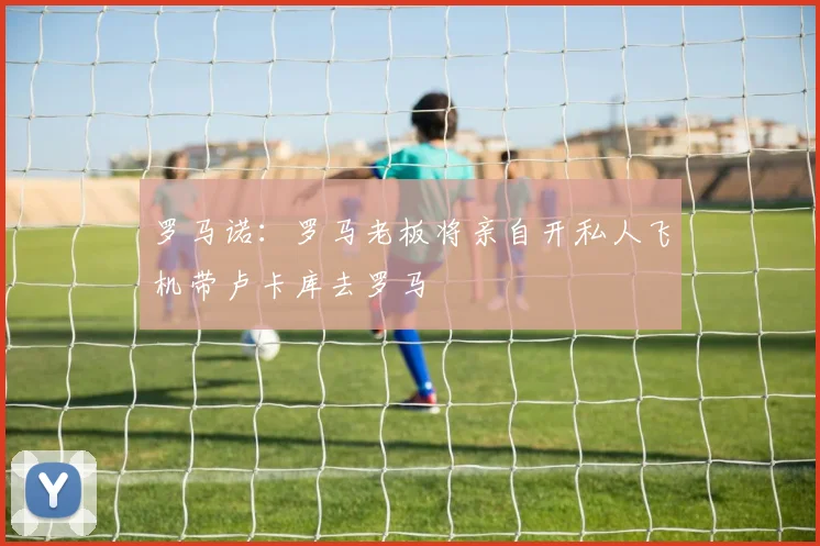 罗马诺：罗马老板将亲自开私人飞机带卢卡库去罗马