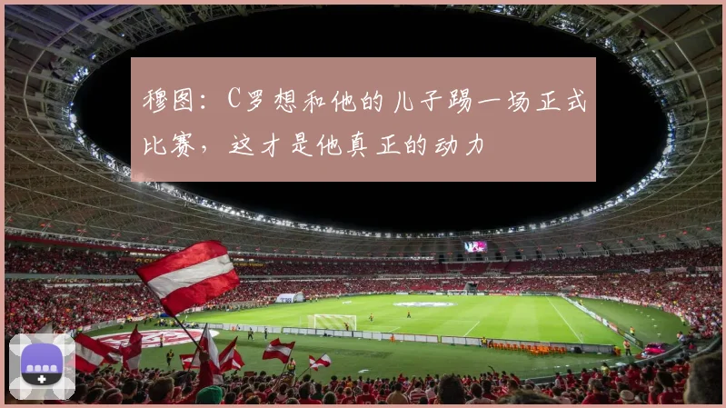 穆图：C罗想和他的儿子踢一场正式比赛，这才是他真正的动力