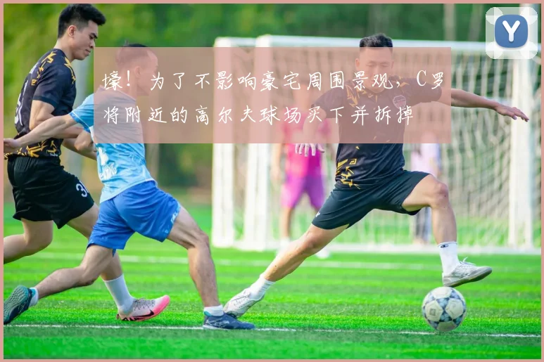 壕！为了不影响豪宅周围景观，C罗将附近的高尔夫球场买下并拆掉