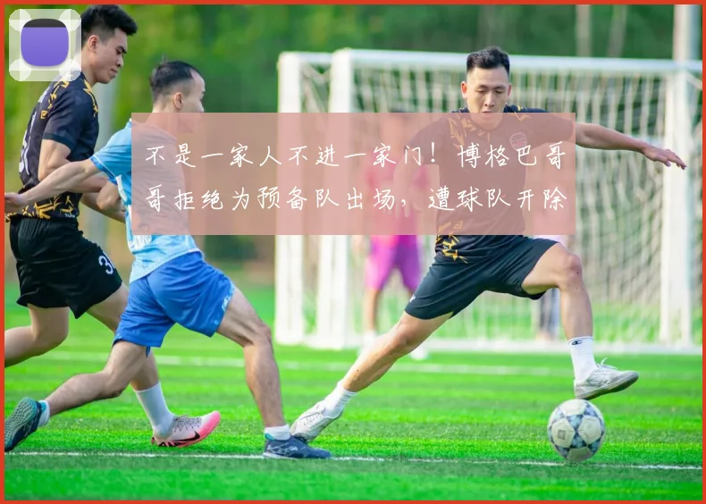 不是一家人不进一家门！博格巴哥哥拒绝为预备队出场，遭球队开除