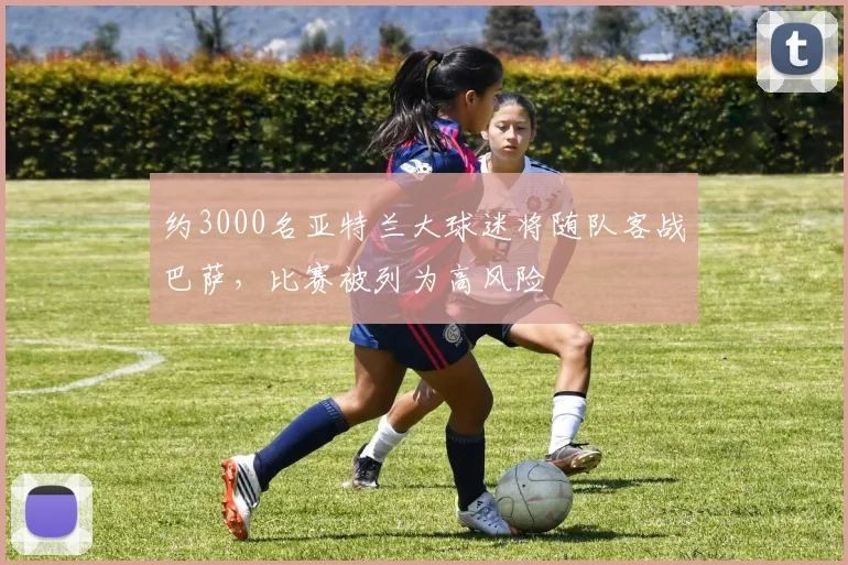 约3000名亚特兰大球迷将随队客战巴萨，比赛被列为高风险