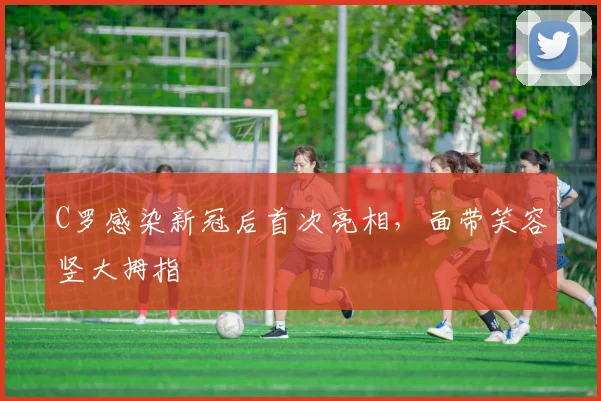 C罗感染新冠后首次亮相，面带笑容竖大拇指