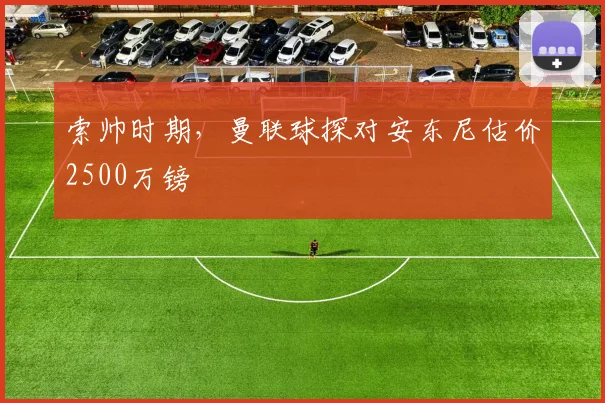 索帅时期，曼联球探对安东尼估价2500万镑