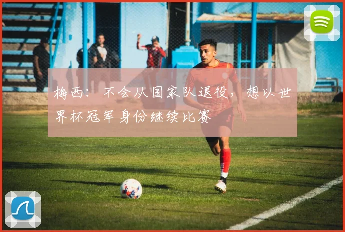 梅西：不会从国家队退役，想以世界杯冠军身份继续比赛