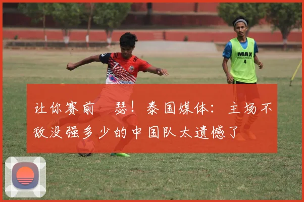 让你赛前嘚瑟！泰国媒体：主场不敌没强多少的中国队太遗憾了