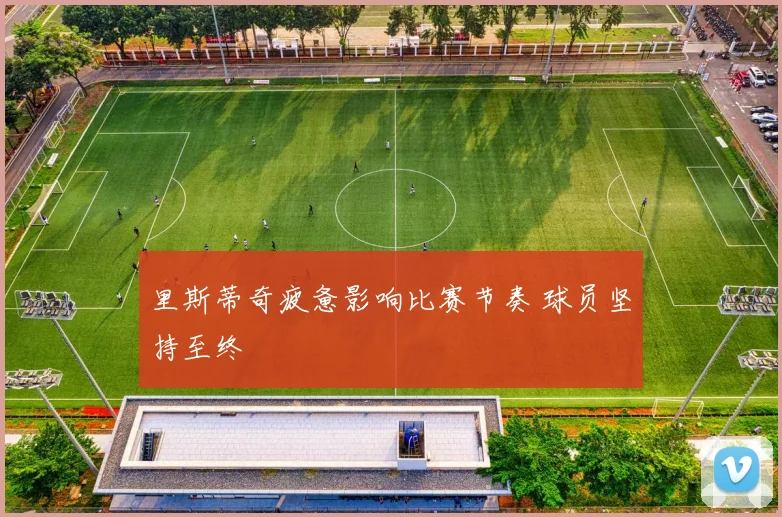 里斯蒂奇疲惫影响比赛节奏 球员坚持至终