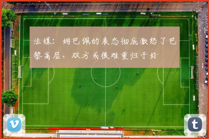 法媒：姆巴佩的表态彻底激怒了巴黎高层，双方或很难重归于好