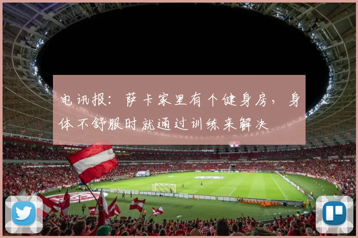 电讯报：萨卡家里有个健身房，身体不舒服时就通过训练来解决