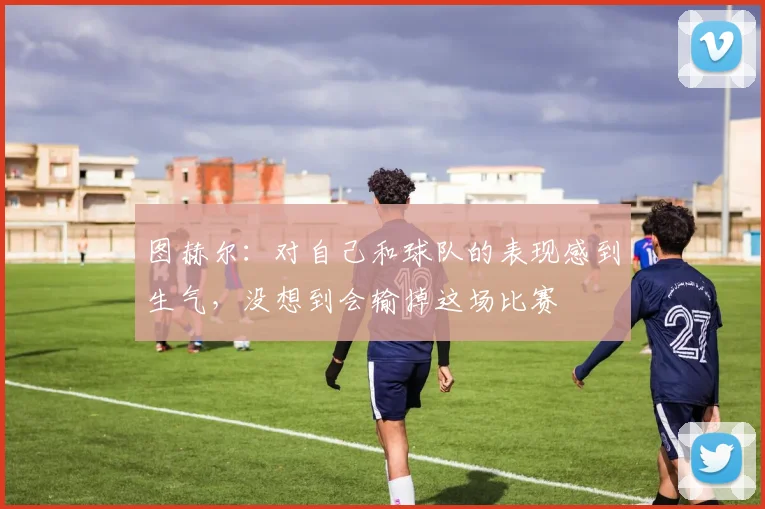 图赫尔：对自己和球队的表现感到生气，没想到会输掉这场比赛