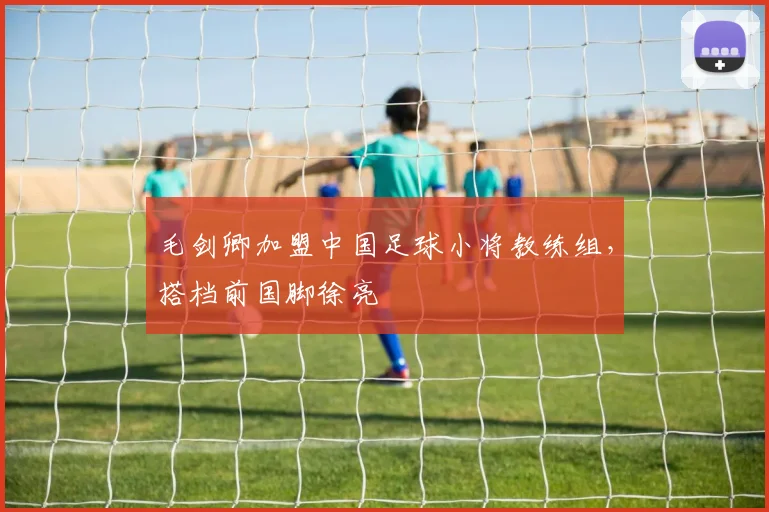 毛剑卿加盟中国足球小将教练组，搭档前国脚徐亮
