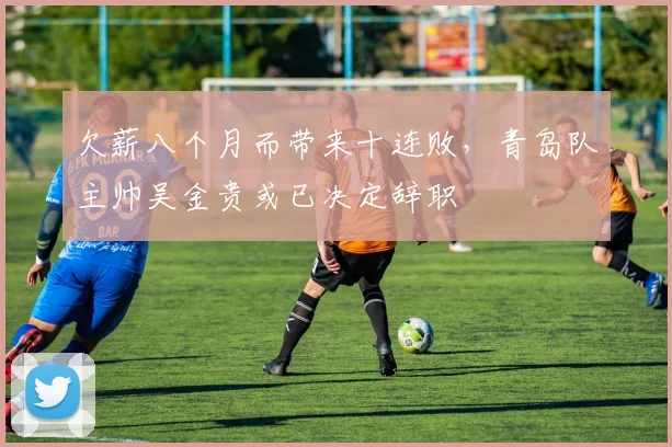 欠薪八个月而带来十连败，青岛队主帅吴金贵或已决定辞职