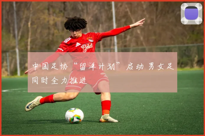 中国足协“留洋计划”启动 男女足同时全力推进