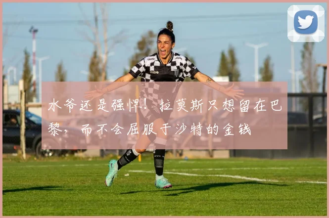 水爷还是强悍！拉莫斯只想留在巴黎，而不会屈服于沙特的金钱