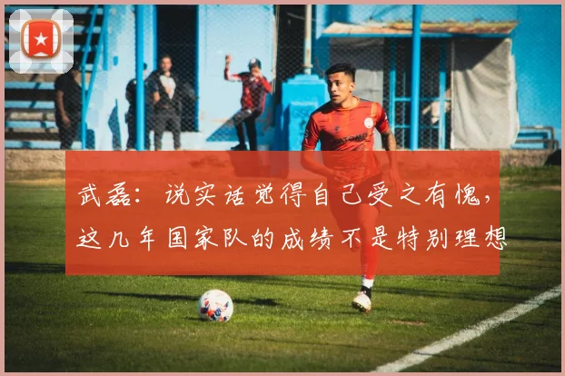 武磊：说实话觉得自己受之有愧，这几年国家队的成绩不是特别理想