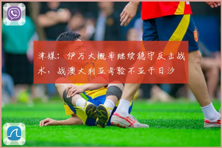 津媒：伊万大概率继续稳守反击战术，战澳大利亚考验不亚于日沙