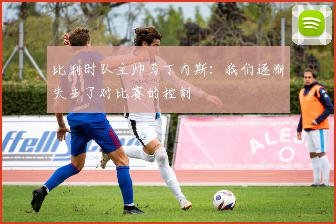比利时队主帅马丁内斯：我们逐渐失去了对比赛的控制