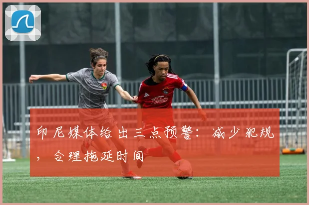 印尼媒体给出三点预警：减少犯规，合理拖延时间