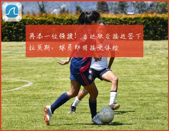 再添一位强援！吉达联合接近签下拉莫斯，球员即将接受体检