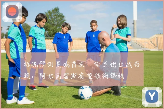 标晚预测曼城首发：哈兰德出战存疑，阿尔瓦雷斯有望领衔锋线