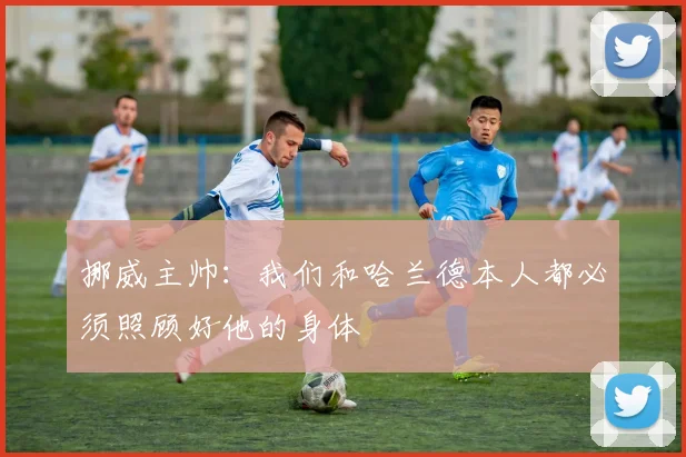 挪威主帅：我们和哈兰德本人都必须照顾好他的身体