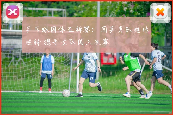 乒乓球团体亚锦赛：国乒男队绝地逆转 携手女队闯入决赛