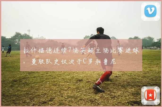 拉什福德连续7场英超主场比赛进球，曼联队史仅次于C罗和鲁尼