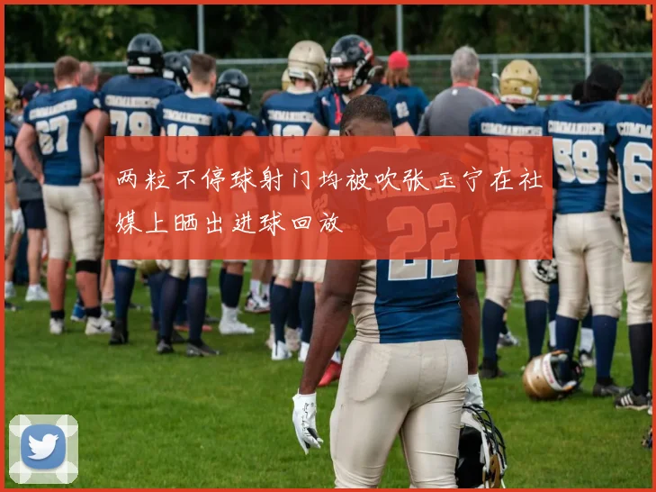 两粒不停球射门均被吹张玉宁在社媒上晒出进球回放