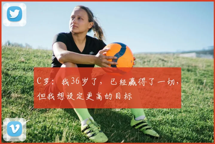 C罗：我36岁了，已经赢得了一切，但我想设定更高的目标