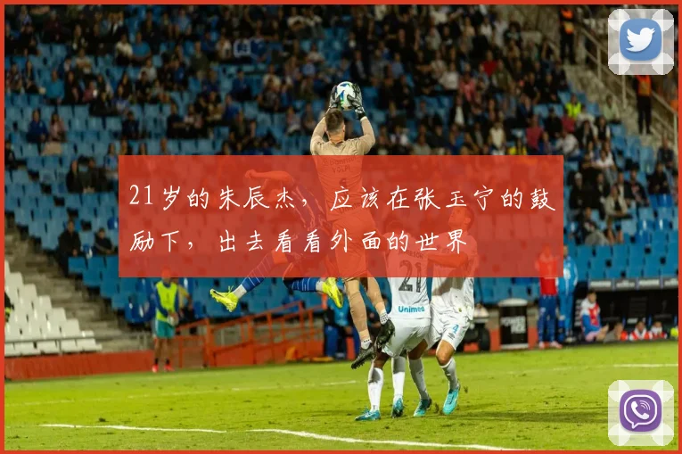 21岁的朱辰杰，应该在张玉宁的鼓励下，出去看看外面的世界