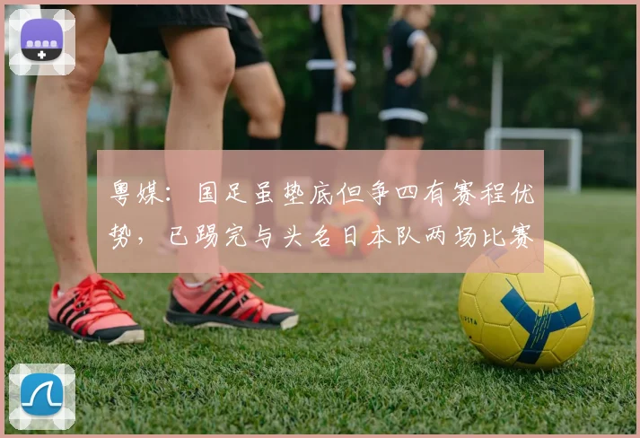 粤媒：国足虽垫底但争四有赛程优势，已踢完与头名日本队两场比赛