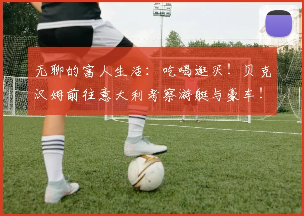 无聊的富人生活：吃喝逛买！贝克汉姆前往意大利考察游艇与豪车！
