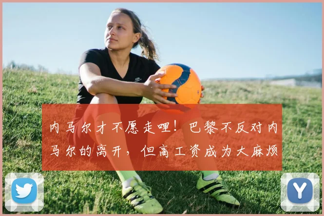 内马尔才不愿走哩！巴黎不反对内马尔的离开，但高工资成为大麻烦